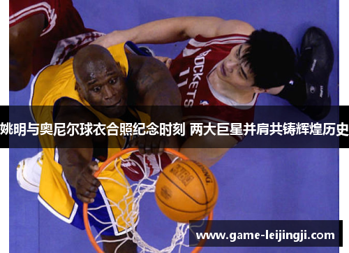 姚明与奥尼尔球衣合照纪念时刻 两大巨星并肩共铸辉煌历史