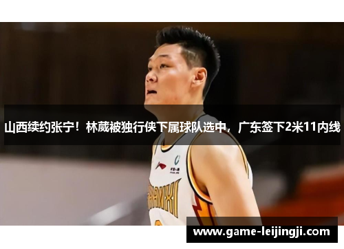 山西续约张宁！林葳被独行侠下属球队选中，广东签下2米11内线